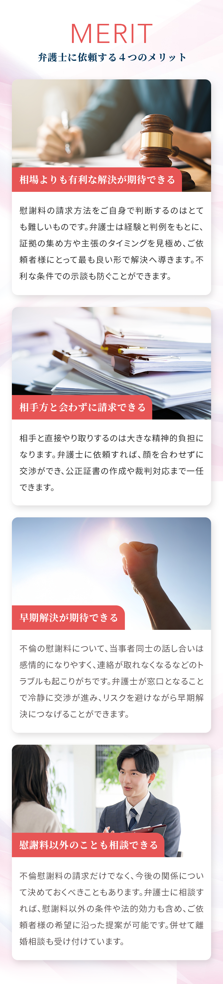 MERIT 弁護士に依頼する４つのメリット 相場よりも有利な解決が期待できる 慰謝料の請求方法をご自身で判断するのはとても難しいものです。弁護士は経験と判例をもとに、証拠の集め方や主張のタイミングを見極め、ご依頼者様にとって最も良い形で解決へ導きます。不利な条件での示談も防ぐことができます。 相手方と会わずに請求できる 相手と直接やり取りするのは大きな精神的負担になります。弁護士に依頼すれば、顔を合わせずに交渉ができ、公正証書の作成や裁判対応まで一任できます。 早期解決が期待できる 不倫の慰謝料について、当事者同士の話し合いは感情的になりやすく、連絡が取れなくなるなどのトラブルも起こりがちです。弁護士が窓口となることで冷静に交渉が進み、リスクを避けながら早期解決につなげることができます。 慰謝料以外のことも相談できる 不倫慰謝料の請求だけでなく、今後の関係について決めておくべきこともあります。弁護士に相談すれば、慰謝料以外の条件や法的効力も含め、ご依頼者様の希望に沿った提案が可能です。併せて離婚相談も受け付けています。