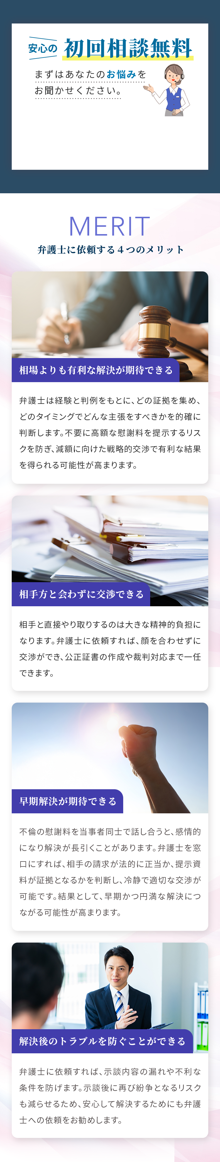 安心の初回相談無料 まずはあなたのお悩みをお聞かせください。 MERIT 弁護士に依頼する４つのメリット 相場よりも有利な解決が期待できる 弁護士は経験と判例をもとに、どの証拠を集め、どのタイミングでどんな主張をすべきかを的確に判断します。不要に高額な慰謝料を提示するリスクを防ぎ、減額に向けた戦略的交渉で有利な結果を得られる可能性が高まります。 相手方と会わずに交渉できる 相手と直接やり取りするのは大きな精神的負担になります。弁護士に依頼すれば、顔を合わせずに交渉ができ、公正証書の作成や裁判対応まで一任できます。 早期解決が期待できる 不倫の慰謝料を当事者同士で話し合うと、感情的になり解決が長引くことがあります。弁護士を窓口にすれば、相手の請求が法的に正当か、提示資料が証拠となるかを判断し、冷静で適切な交渉が可能です。結果として、早期かつ円満な解決につながる可能性が高まります。 解決後のトラブルを防ぐことができる 弁護士に依頼すれば、示談内容の漏れや不利な条件を防げます。示談後に再び紛争となるリスクも減らせるため、安心して解決するためにも弁護士への依頼をお勧めします。