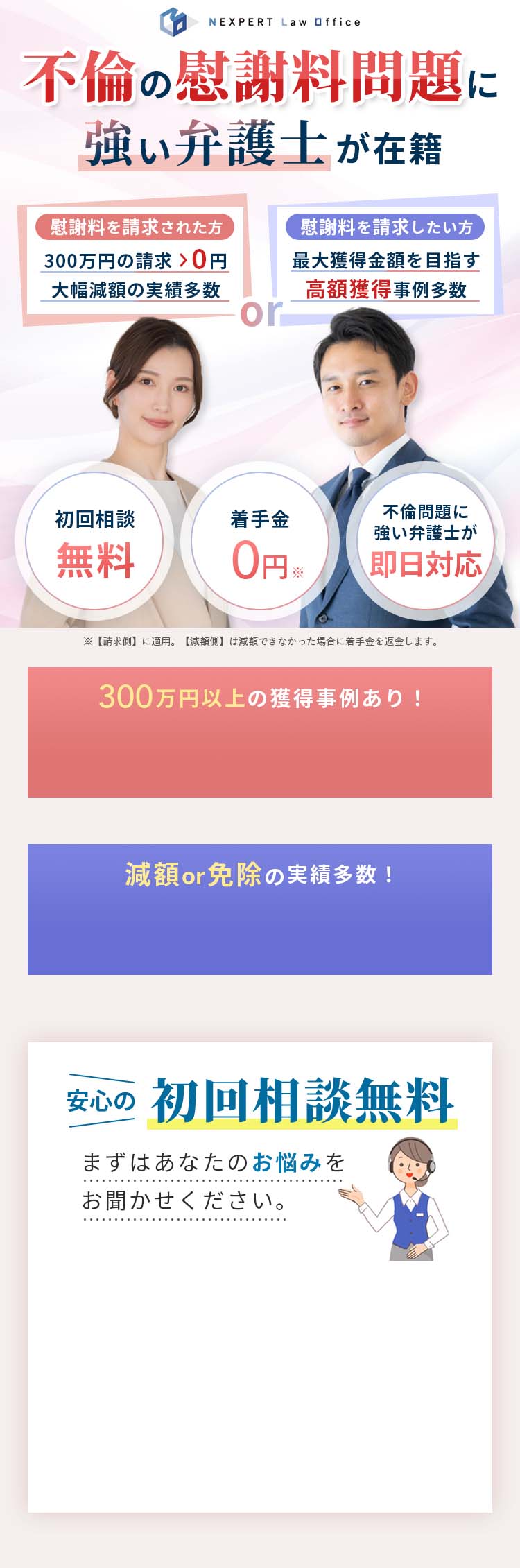不倫の慰謝料問題に強い弁護士が在籍 慰謝料を請求された方 300万円の請求が0円 大幅減額の実績多数 慰謝料を請求したい方 最大獲得金額を目指す 高額獲得事例多数 初回相談無料 着手金0円 不倫問題に強い弁護士が即日対応 ※【請求側】に適用。【減額側】は減額できなかった場合に着手金を返金します。 300万円以上の獲得事例あり！ 減額or免除の実績多数！ 安心の初回相談無料 まずはあなたのお悩みをお聞かせください。